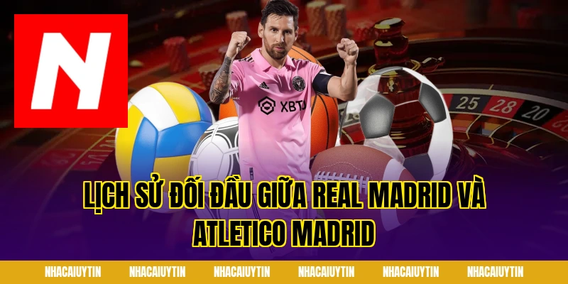 Lịch sử đối đầu giữa Real Madrid và Atletico Madrid